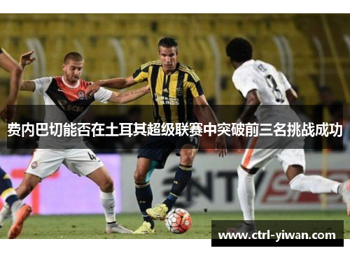 费内巴切能否在土耳其超级联赛中突破前三名挑战成功