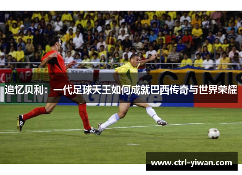 追忆贝利：一代足球天王如何成就巴西传奇与世界荣耀