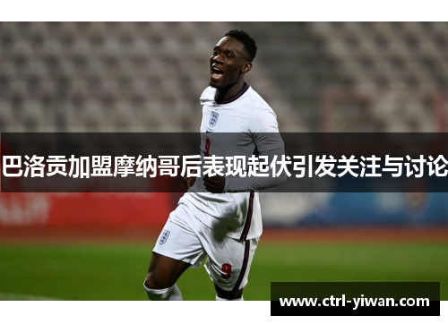 巴洛贡加盟摩纳哥后表现起伏引发关注与讨论