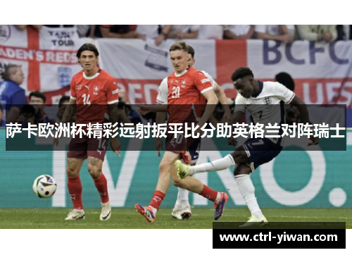 萨卡欧洲杯精彩远射扳平比分助英格兰对阵瑞士